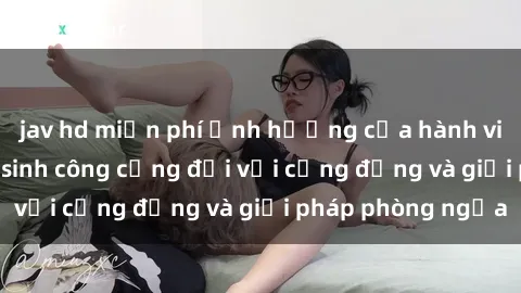 jav hd miễn phí Ảnh hưởng của hành vi sex trong nhà vệ sinh công cộng đối với cộng đồng và giải pháp phòng ngừa