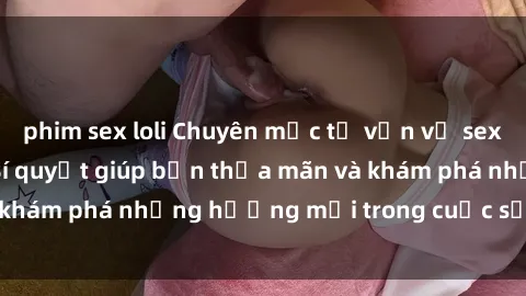 phim sex loli Chuyên mục tư vấn về sex: Nô lệ tình dục - Bí quyết giúp bạn thỏa mãn và khám phá những hướng mới trong cuộc sống tình dục.
