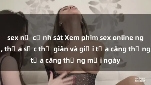 sex nữ cảnh sát Xem phim sex online ngay tại nhà, thỏa sức thư giãn và giải tỏa căng thẳng mỗi ngày