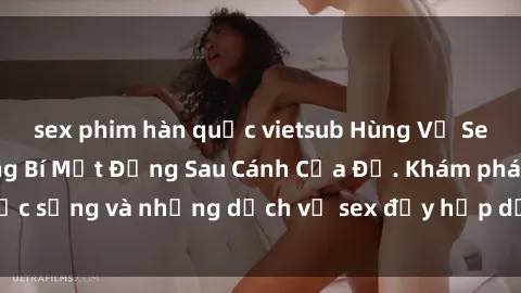 sex phim hàn quốc vietsub Hùng Vỹ Sex Việt Nam: Những Bí Mật Đằng Sau Cánh Cửa Đỏ. Khám phá cuộc sống và những dịch vụ sex đầy hấp dẫn của người Việt Nam.