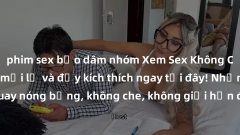 phim sex bạo dâm nhóm Xem Sex Không Che: Trải nghiệm mới lạ và đầy kích thích ngay tại đây! Những cảnh quay nóng bỏng, không che, không giới hạn đang chờ đón bạn. Đừng bỏ lỡ!