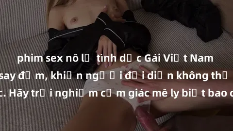 phim sex nô lệ tình dục Gái Việt Nam dâm đãng làm tình say đắm, khiến người đối diện không thể cưỡng lại được. Hãy trải nghiệm cảm giác mê ly biết bao của phong cách yêu đương đậm chất dân tộc!