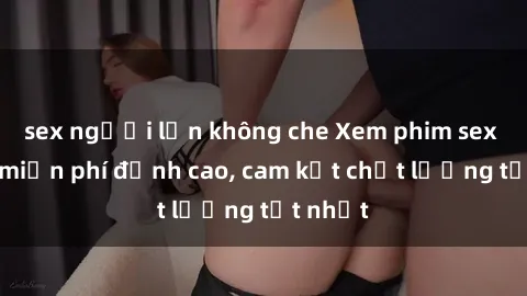 sex người lớn không che Xem phim sex online miễn phí đỉnh cao, cam kết chất lượng tốt nhất