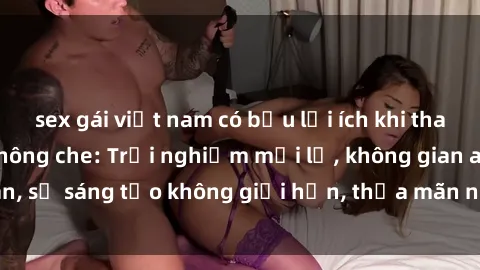 sex gái việt nam có bầu lợi ích khi tham gia sex online không che: Trải nghiệm mới lạ, không gian an toàn, sự sáng tạo không giới hạn, thỏa mãn nhu cầu tình dục của bạn.
