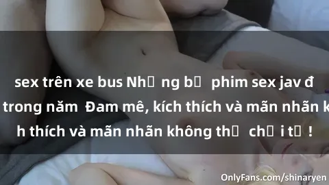 sex trên xe bus Những bộ phim sex jav đỉnh cao phải xem trong năm  Đam mê, kích thích và mãn nhãn không thể chối từ!