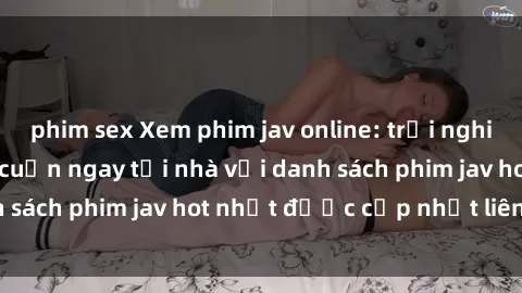 phim sex Xem phim jav online: trải nghiệm hấp dẫn và lôi cuốn ngay tại nhà với danh sách phim jav hot nhất được cập nhật liên tục.