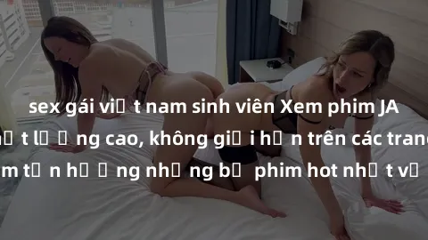 sex gái việt nam sinh viên Xem phim JAV HD miễn phí chất lượng cao, không giới hạn trên các trang web uy tín. Yên tâm tận hưởng những bộ phim hot nhất với độ nét sắc sảo, đẹp mắt ngay tại nhà. Hãy trả