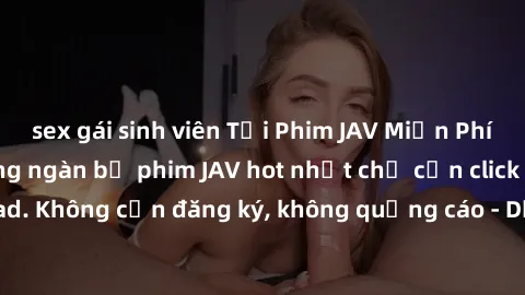 sex gái sinh viên Tải Phim JAV Miễn Phí - Thưởng thức hàng ngàn bộ phim JAV hot nhất chỉ cần click download. Không cần đăng ký, không quảng cáo - Dễ dàng tải về và xem online!