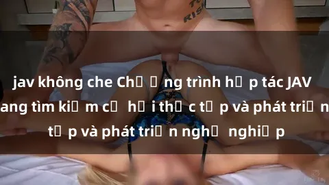 jav không che Chương trình hợp tác JAV cho sinh viên đang tìm kiếm cơ hội thực tập và phát triển nghề nghiệp