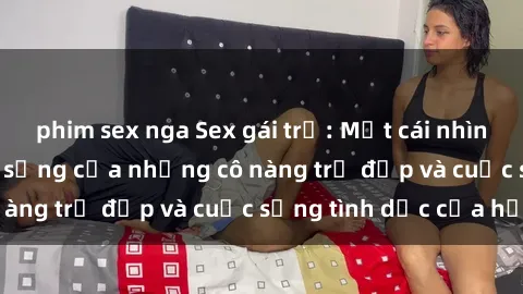 phim sex nga Sex gái trẻ: Một cái nhìn sâu lắng vào cuộc sống của những cô nàng trẻ đẹp và cuộc sống tình dục của họ
