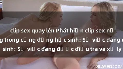 clip sex quay lén Phát hiện clip sex nữ sinh gây chấn động trong cộng đồng học sinh: Sự việc đang được điều tra và xử lý