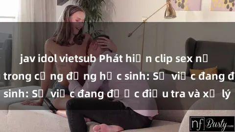 jav idol vietsub Phát hiện clip sex nữ sinh gây chấn động trong cộng đồng học sinh: Sự việc đang được điều tra và xử lý