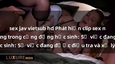 sex jav vietsub hd Phát hiện clip sex nữ sinh gây chấn động trong cộng đồng học sinh: Sự việc đang được điều tra và xử lý