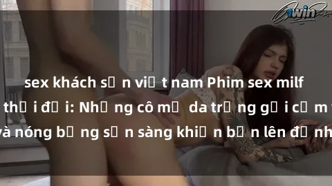 sex khách sạn việt nam Phim sex milf hấp dẫn nhất mọi thời đại: Những cô mẹ da trắng gợi cảm và nóng bỏng sẵn sàng khiến bạn lên đỉnh chỉ trong chớp mắt!