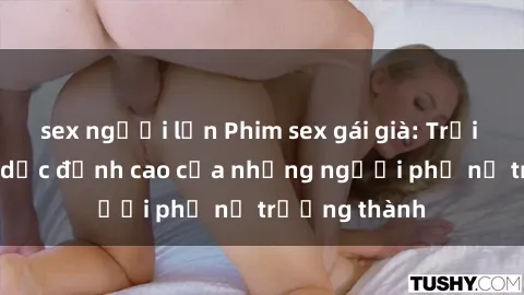 sex người lớn Phim sex gái già: Trải nghiệm tình dục đỉnh cao của những người phụ nữ trưởng thành