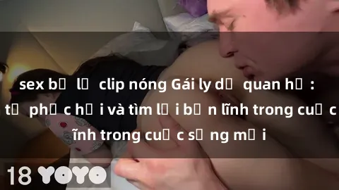 sex bị lộ clip nóng Gái ly dị quan hệ: Hành trình tự phục hồi và tìm lại bản lĩnh trong cuộc sống mới