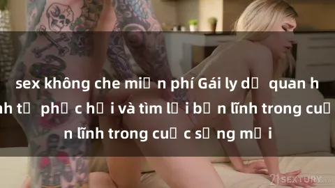 sex không che miễn phí Gái ly dị quan hệ: Hành trình tự phục hồi và tìm lại bản lĩnh trong cuộc sống mới