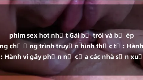 phim sex hot nhất Gái bị trói và bị ép buộc làm tình trong chương trình truyền hình thực tế: Hành vi gây phẫn nộ của các nhà sản xuất và người xem.