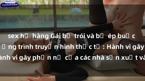 sex họ hàng Gái bị trói và bị ép buộc làm tình trong chương trình truyền hình thực tế: Hành vi gây phẫn nộ của các nhà sản xuất và người xem.