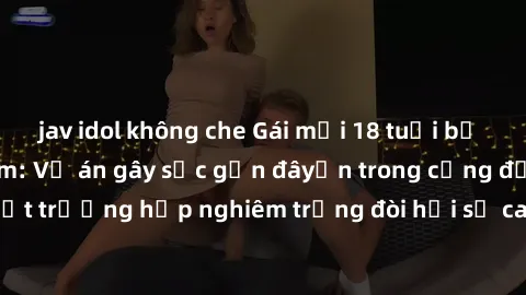 jav idol không che Gái mới 18 tuổi bị trói và bị hiếp dâm: Vụ án gây sốc gần đâyến trong cộng đồng. Đây là một trường hợp nghiêm trọng đòi hỏi sự can thiệp mạnh mẽ từ phía công lý.