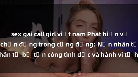 sex gái call girl việt nam Phát hiện vụ án bạo dâm sex gây chấn động trong cộng đồng: Nạn nhân tố bị tấn công tình dục và hành vi tệ hại được tiết lộ