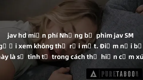jav hd miễn phí Những bộ phim jav SM không che khiến người xem không thể rời mắt. Điểm nổi bật của thể loại này là sự tinh tế trong cách thể hiện cảm xúc và sự hấp dẫn của những cảnh quay.