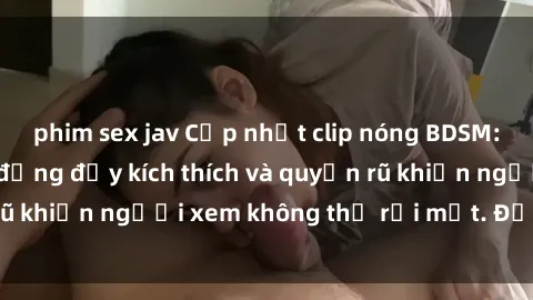 phim sex jav Cập nhật clip nóng BDSM: Những pha hành động đầy kích thích và quyến rũ khiến người xem không thể rời mắt. Đừng bỏ lỡ!