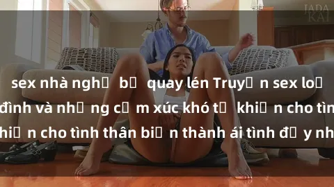 sex nhà nghỉ bị quay lén Truyện sex loạn luân: Bí mật gia đình và những cảm xúc khó tả khiến cho tình thân biến thành ái tình đầy nhiệt huyết