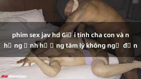 phim sex jav hd Giới tính cha con và những ảnh hưởng tâm lý không ngờ đến