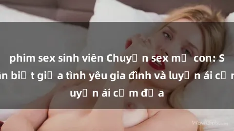 phim sex sinh viên Chuyện sex mẹ con: Sự phân biệt giữa tình yêu gia đình và luyến ái cấm địa