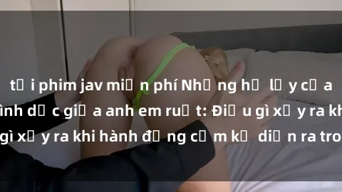 tải phim jav miễn phí Những hệ lụy của việc có quan hệ tình dục giữa anh em ruột: Điều gì xảy ra khi hành động cấm kỵ diễn ra trong gia đình?