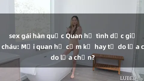 sex gái hàn quốc Quan hệ tình dục giữa ông cháu: Mối quan hệ cấm kỵ hay tự do lựa chọn?