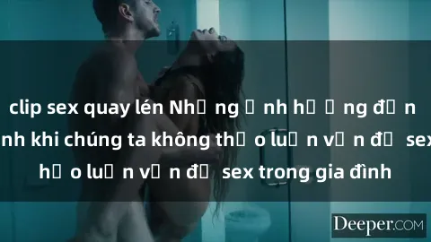 clip sex quay lén Những ảnh hưởng đến tình cảm gia đình khi chúng ta không thảo luận vấn đề sex trong gia đình