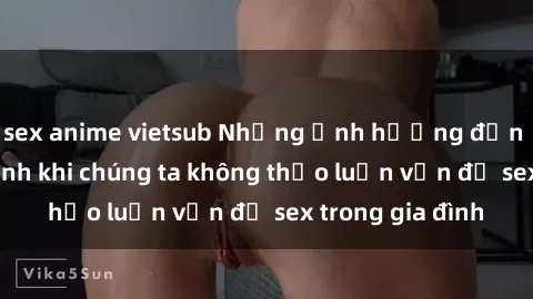 sex anime vietsub Những ảnh hưởng đến tình cảm gia đình khi chúng ta không thảo luận vấn đề sex trong gia đình