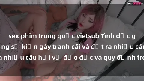 sex phim trung quốc vietsub Tình dục giữa họ hàng: Những sự kiện gây tranh cãi và đặt ra nhiều câu hỏi về đạo đức và quy định trong xã hội.