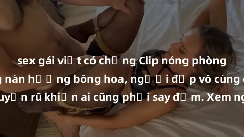 sex gái việt có chồng Clip nóng phòng tắm: Hít thở nồng nàn hương bông hoa, người đẹp vô cùng gợi cảm và quyến rũ khiến ai cũng phải say đắm. Xem ngay để trải nghiệm điều đặc biệt!