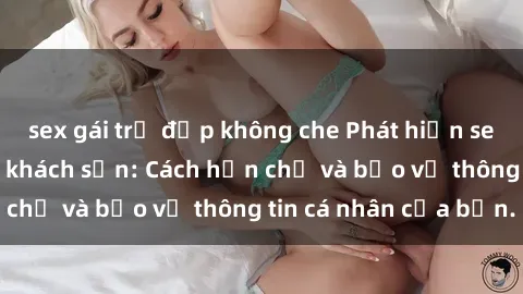 sex gái trẻ đẹp không che Phát hiện sex camera ẩn trong khách sạn: Cách hạn chế và bảo vệ thông tin cá nhân của bạn.