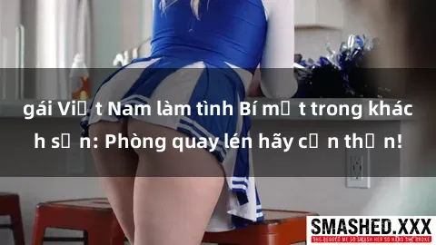 gái Việt Nam làm tình Bí mật trong khách sạn: Phòng quay lén hãy cẩn thận!