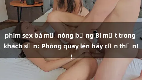 phim sex bà mẹ nóng bỏng Bí mật trong khách sạn: Phòng quay lén hãy cẩn thận!