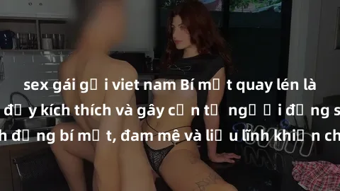 sex gái gọi viet nam Bí mật quay lén làm tình: Câu chuyện đầy kích thích và gây cấn từ người đứng sau camera. Hành động bí mật, đam mê và liều lĩnh khiến cho tình yêu trở nên mãnh liệt hơn bao giờ hết