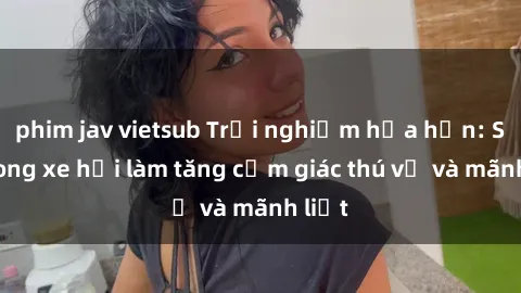 phim jav vietsub Trải nghiệm hứa hẹn: Sex trong xe hơi làm tăng cảm giác thú vị và mãnh liệt