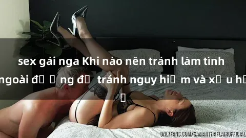 sex gái nga Khi nào nên tránh làm tình ngoài đường để tránh nguy hiểm và xấu hổ