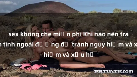 sex không che miễn phí Khi nào nên tránh làm tình ngoài đường để tránh nguy hiểm và xấu hổ