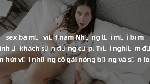 sex bà mẹ việt nam Những lời mời bí mật: Gái Việt làm tình ở khách sạn đẳng cấp. Trải nghiệm độc đáo và cuốn hút với những cô gái nóng bỏng và sẵn lòng thỏa mãn mọi nhu cầu của bạn.