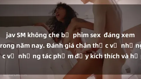 jav SM không che bộ phim sex  đáng xem không thể bỏ lỡ trong năm nay. Đánh giá chân thực về những tác phẩm đầy kích thích và hấp dẫn này.