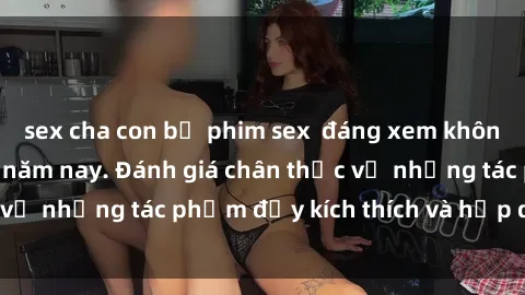 sex cha con bộ phim sex  đáng xem không thể bỏ lỡ trong năm nay. Đánh giá chân thực về những tác phẩm đầy kích thích và hấp dẫn này.