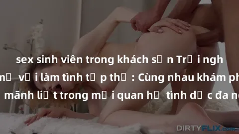sex sinh viên trong khách sạn Trải nghiệm cảm xúc mới mẻ với làm tình tập thể: Cùng nhau khám phá niềm vui và sự mãnh liệt trong mối quan hệ tình dục đa người. Hãy thử ngay để biết cảm giác thú vị này