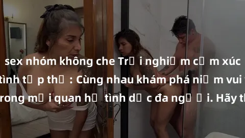 sex nhóm không che Trải nghiệm cảm xúc mới mẻ với làm tình tập thể: Cùng nhau khám phá niềm vui và sự mãnh liệt trong mối quan hệ tình dục đa người. Hãy thử ngay để biết cảm giác thú vị này!