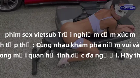 phim sex vietsub Trải nghiệm cảm xúc mới mẻ với làm tình tập thể: Cùng nhau khám phá niềm vui và sự mãnh liệt trong mối quan hệ tình dục đa người. Hãy thử ngay để biết cảm giác thú vị này!