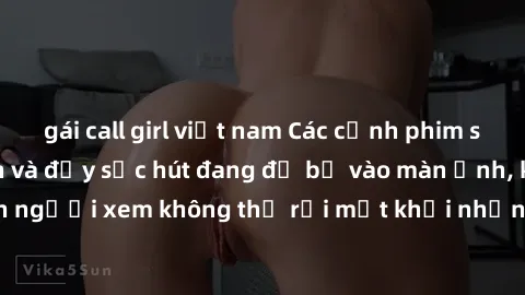gái call girl việt nam Các cảnh phim sex bukkake hấp dẫn và đầy sức hút đang đổ bộ vào màn ảnh, khiến người xem không thể rời mắt khỏi những cảnh quay đầy kích thích.